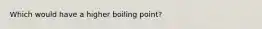 Which would have a higher boiling point?