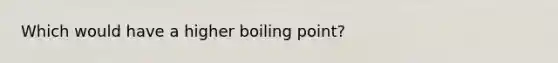 Which would have a higher boiling point?