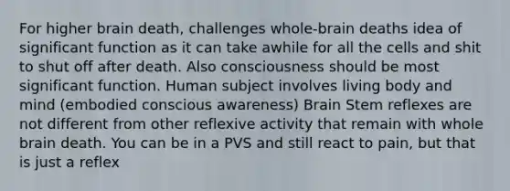 For higher brain death, challenges whole-brain deaths idea of significant function as it can take awhile for all the cells and shit to shut off after death. Also consciousness should be most significant function. Human subject involves living body and mind (embodied conscious awareness) Brain Stem reflexes are not different from other reflexive activity that remain with whole brain death. You can be in a PVS and still react to pain, but that is just a reflex