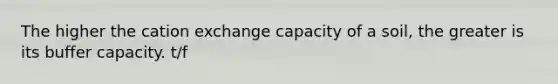 The higher the cation exchange capacity of a soil, the greater is its buffer capacity. t/f