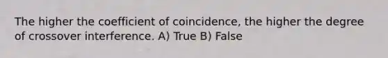 The higher the coefficient of coincidence, the higher the degree of crossover interference. A) True B) False