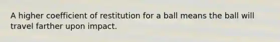 A higher coefficient of restitution for a ball means the ball will travel farther upon impact.