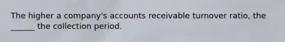 The higher a company's accounts receivable turnover ratio, the ______ the collection period.