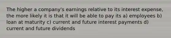 The higher a company's earnings relative to its interest expense, the more likely it is that it will be able to pay its a) employees b) loan at maturity c) current and future interest payments d) current and future dividends