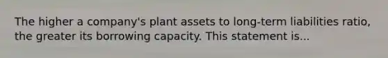 The higher a company's plant assets to long-term liabilities ratio, the greater its borrowing capacity. This statement is...