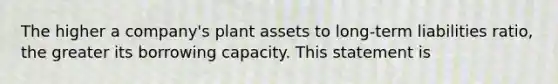 The higher a company's plant assets to long-term liabilities ratio, the greater its borrowing capacity. This statement is