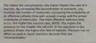 The higher the concentration, the higher (faster) the rate of a reaction. By increasing the concentration of reactants, you increase the number of molecules, increasing the probability of an effective collision (one with enough energy and the proper orientation of molecules). The more effective collisions that occur, the higher the reaction rate. NOTE: The higher the pressure (or the smaller the volume) of the reactants in the gaseous phase, the higher the rate of reaction. Pressure has no effect on solid or liquid reactions because they are "incompressible."