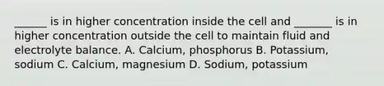 ______ is in higher concentration inside the cell and _______ is in higher concentration outside the cell to maintain fluid and electrolyte balance. A. Calcium, phosphorus B. Potassium, sodium C. Calcium, magnesium D. Sodium, potassium