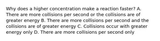 Why does a higher concentration make a reaction faster? A. There are more collisions per second or the collisions are of greater energy B. There are more collisions per second and the collisions are of greater energy C. Collisions occur with greater energy only D. There are more collisions per second only