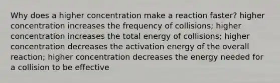 Why does a higher concentration make a reaction faster? higher concentration increases the frequency of collisions; higher concentration increases the total energy of collisions; higher concentration decreases the activation energy of the overall reaction; higher concentration decreases the energy needed for a collision to be effective