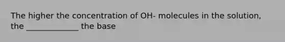 The higher the concentration of OH- molecules in the solution, the _____________ the base