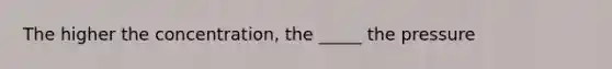 The higher the concentration, the _____ the pressure