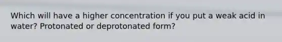 Which will have a higher concentration if you put a weak acid in water? Protonated or deprotonated form?