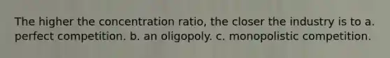 The higher the concentration ratio, the closer the industry is to a. perfect competition. b. an oligopoly. c. monopolistic competition.