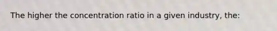 The higher the concentration ratio in a given industry, the: