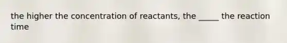 the higher the concentration of reactants, the _____ the reaction time