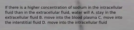 If there is a higher concentration of sodium in the intracellular fluid than in the extracellular fluid, water will A. stay in the extracellular fluid B. move into the blood plasma C. move into the interstitial fluid D. move into the intracellular fluid