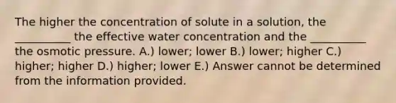 The higher the concentration of solute in a solution, the __________ the effective water concentration and the __________ the osmotic pressure. A.) lower; lower B.) lower; higher C.) higher; higher D.) higher; lower E.) Answer cannot be determined from the information provided.