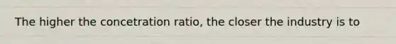 The higher the concetration ratio, the closer the industry is to