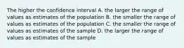 The higher the confidence interval A. the larger the range of values as estimates of the population B. the smaller the range of values as estimates of the population C. the smaller the range of values as estimates of the sample D. the larger the range of values as estimates of the sample