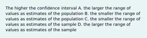 The higher the confidence interval A. the larger the range of values as estimates of the population B. the smaller the range of values as estimates of the population C. the smaller the range of values as estimates of the sample D. the larger the range of values as estimates of the sample