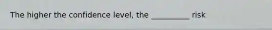 The higher the confidence level, the __________ risk