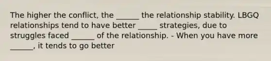 The higher the conflict, the ______ the relationship stability. LBGQ relationships tend to have better _____ strategies, due to struggles faced ______ of the relationship. - When you have more ______, it tends to go better