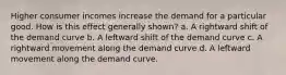 Higher consumer incomes increase the demand for a particular good. How is this effect generally shown? a. A rightward shift of the demand curve b. A leftward shift of the demand curve c. A rightward movement along the demand curve d. A leftward movement along the demand curve.