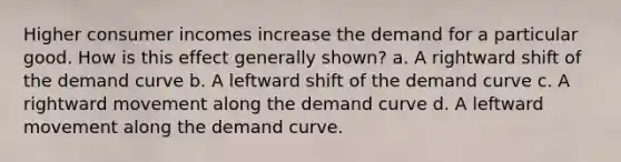 Higher consumer incomes increase the demand for a particular good. How is this effect generally shown? a. A rightward shift of the demand curve b. A leftward shift of the demand curve c. A rightward movement along the demand curve d. A leftward movement along the demand curve.