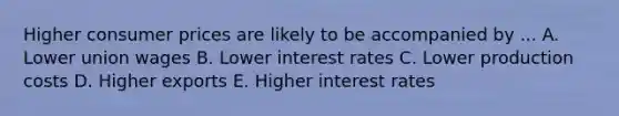 Higher consumer prices are likely to be accompanied by ... A. Lower union wages B. Lower interest rates C. Lower production costs D. Higher exports E. Higher interest rates