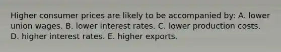 Higher consumer prices are likely to be accompanied by: A. lower union wages. B. lower interest rates. C. lower production costs. D. higher interest rates. E. higher exports.