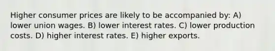 Higher consumer prices are likely to be accompanied by: A) lower union wages. B) lower interest rates. C) lower production costs. D) higher interest rates. E) higher exports.