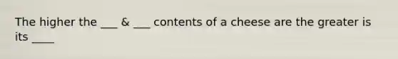 The higher the ___ & ___ contents of a cheese are the greater is its ____