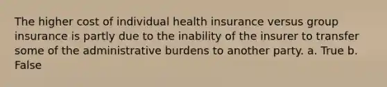 The higher cost of individual health insurance versus group insurance is partly due to the inability of the insurer to transfer some of the administrative burdens to another party. a. True b. False