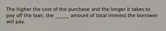 The higher the cost of the purchase and the longer it takes to pay off the loan, the ______ amount of total interest the borrower will pay.