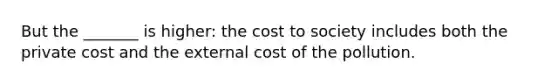 But the _______ is higher: the cost to society includes both the private cost and the external cost of the pollution.