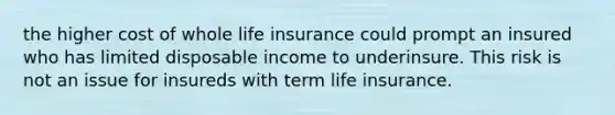 the higher cost of whole life insurance could prompt an insured who has limited disposable income to underinsure. This risk is not an issue for insureds with term life insurance.