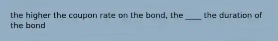 the higher the coupon rate on the bond, the ____ the duration of the bond