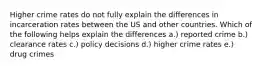 Higher crime rates do not fully explain the differences in incarceration rates between the US and other countries. Which of the following helps explain the differences a.) reported crime b.) clearance rates c.) policy decisions d.) higher crime rates e.) drug crimes