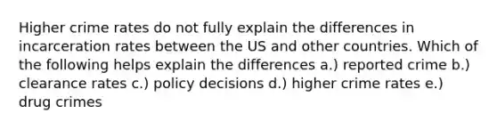 Higher crime rates do not fully explain the differences in incarceration rates between the US and other countries. Which of the following helps explain the differences a.) reported crime b.) clearance rates c.) policy decisions d.) higher crime rates e.) drug crimes