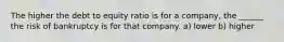 The higher the debt to equity ratio is for a company, the ______ the risk of bankruptcy is for that company. a) lower b) higher