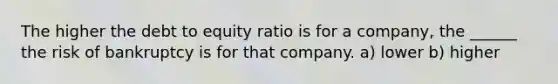 The higher the debt to equity ratio is for a company, the ______ the risk of bankruptcy is for that company. a) lower b) higher