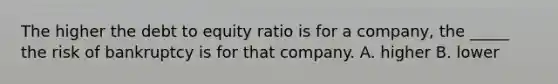 The higher the debt to equity ratio is for a company, the _____ the risk of bankruptcy is for that company. A. higher B. lower