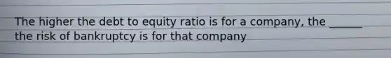 The higher the debt to equity ratio is for a company, the ______ the risk of bankruptcy is for that company