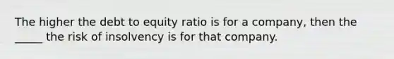 The higher the debt to equity ratio is for a company, then the _____ the risk of insolvency is for that company.