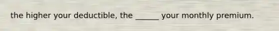 the higher your deductible, the ______ your monthly premium.