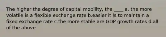 The higher the degree of capital mobility, the ____ a. the more volatile is a flexible exchange rate b.easier it is to maintain a fixed exchange rate c.the more stable are GDP growth rates d.all of the above