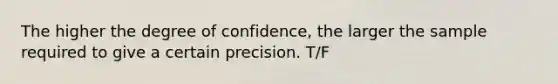 The higher the degree of confidence, the larger the sample required to give a certain precision. T/F