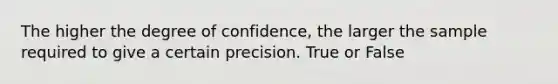 The higher the degree of confidence, the larger the sample required to give a certain precision. True or False