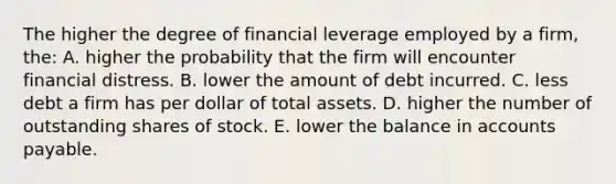 The higher the degree of financial leverage employed by a firm, the: A. higher the probability that the firm will encounter financial distress. B. lower the amount of debt incurred. C. less debt a firm has per dollar of total assets. D. higher the number of outstanding shares of stock. E. lower the balance in accounts payable.